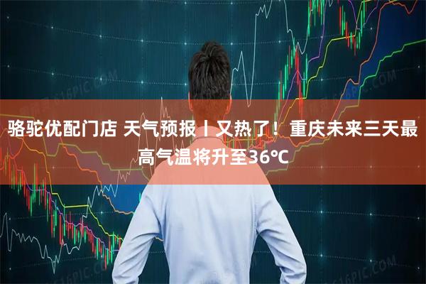 骆驼优配门店 天气预报丨又热了！重庆未来三天最高气温将升至36℃