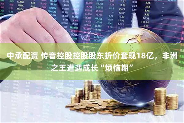 中承配资 传音控股控股股东折价套现18亿，非洲之王遭遇成长“烦恼期”