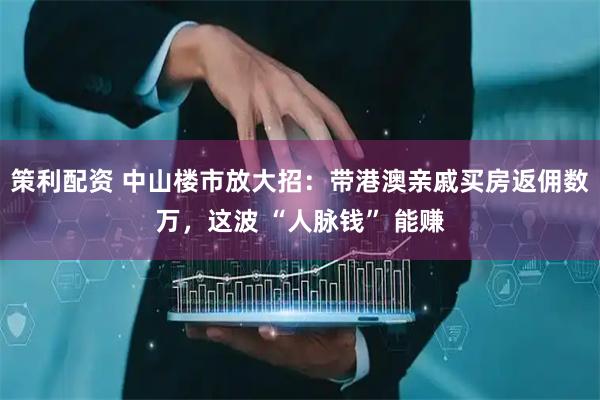 策利配资 中山楼市放大招：带港澳亲戚买房返佣数万，这波 “人脉钱” 能赚