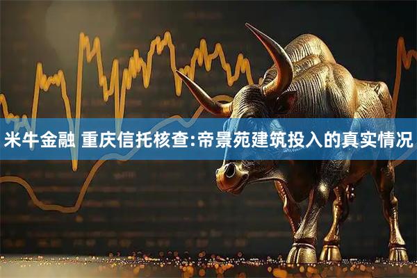 米牛金融 重庆信托核查:帝景苑建筑投入的真实情况
