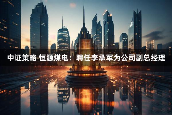 中证策略 恒源煤电：聘任李承军为公司副总经理