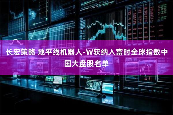 长宏策略 地平线机器人-W获纳入富时全球指数中国大盘股名单