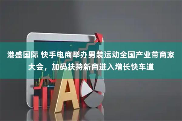 港盛国际 快手电商举办男装运动全国产业带商家大会，加码扶持新商进入增长快车道
