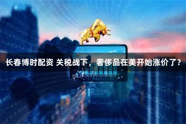 长春博时配资 关税战下，奢侈品在美开始涨价了？