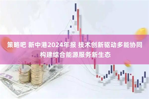 策略吧 新中港2024年报 技术创新驱动多能协同 构建综合能源服务新生态