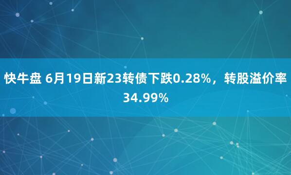 快牛盘 6月19日新23转债下跌0.28%，转股溢价率34.99%