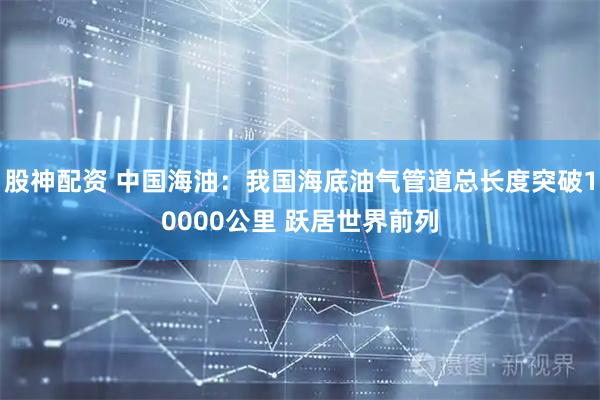 股神配资 中国海油：我国海底油气管道总长度突破10000公里 跃居世界前列