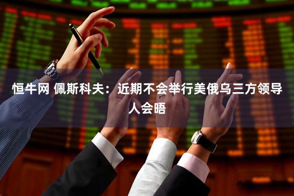 恒牛网 佩斯科夫：近期不会举行美俄乌三方领导人会晤