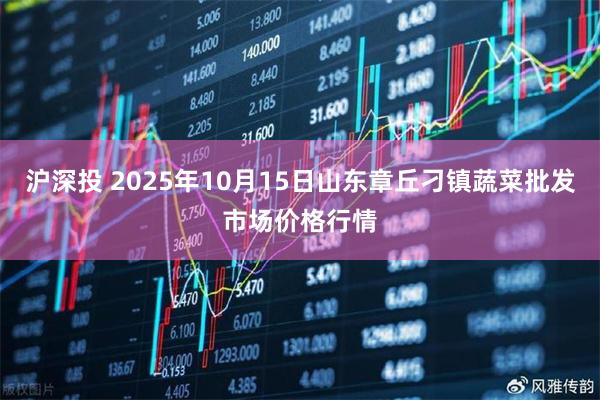 沪深投 2025年10月15日山东章丘刁镇蔬菜批发市场价格行情