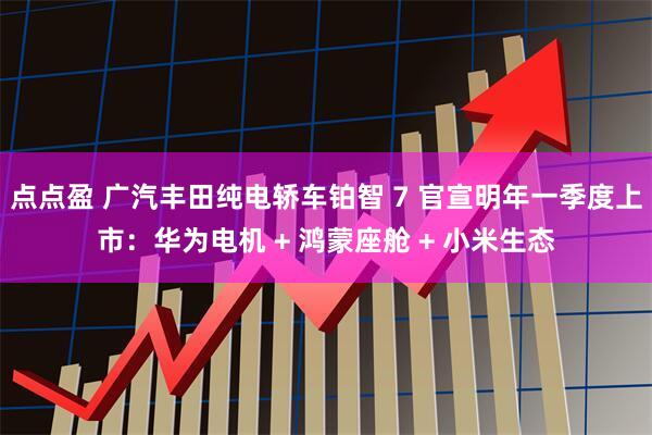 点点盈 广汽丰田纯电轿车铂智 7 官宣明年一季度上市：华为电机 + 鸿蒙座舱 + 小米生态