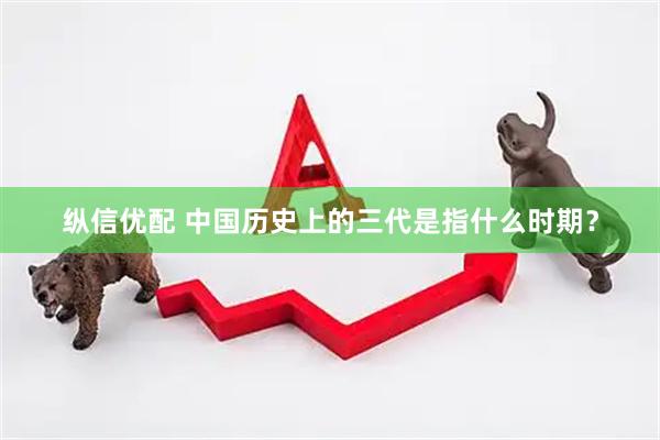 纵信优配 中国历史上的三代是指什么时期？