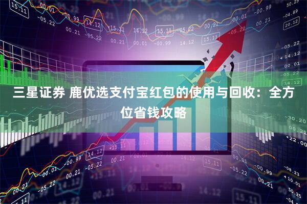 三星证券 鹿优选支付宝红包的使用与回收：全方位省钱攻略