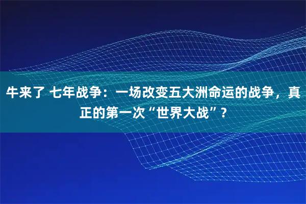 牛来了 七年战争：一场改变五大洲命运的战争，真正的第一次“世界大战”？