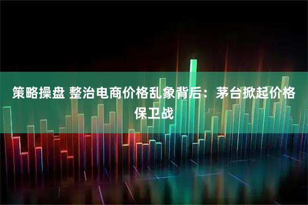 策略操盘 整治电商价格乱象背后：茅台掀起价格保卫战
