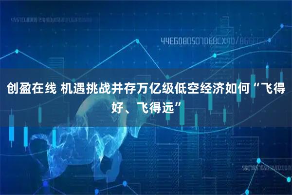 创盈在线 机遇挑战并存万亿级低空经济如何“飞得好、飞得远”