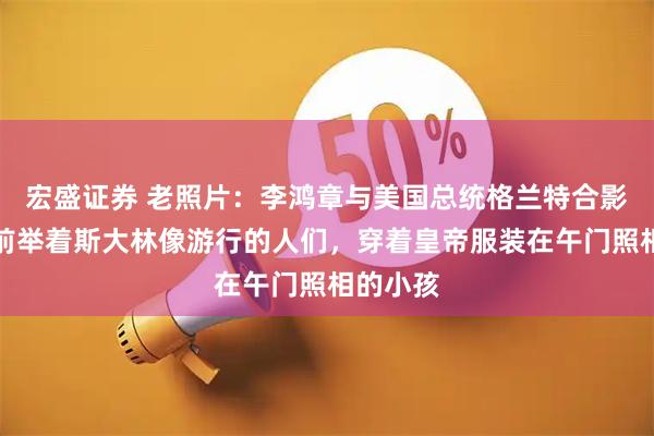 宏盛证券 老照片:李鸿章与美国总统格兰特合影,天门前举着斯大林像游行的人们,穿着皇帝服装在午门照相的小孩
