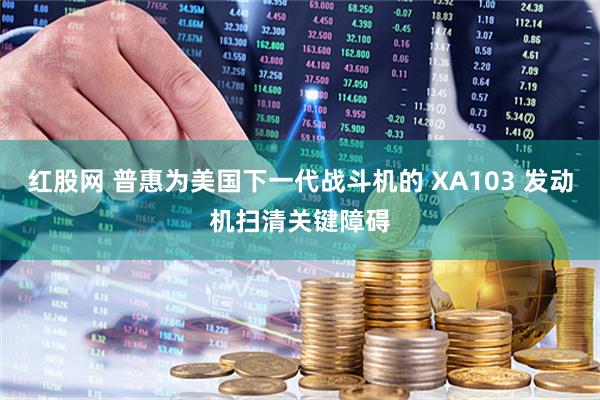 红股网 普惠为美国下一代战斗机的 XA103 发动机扫清关键障碍