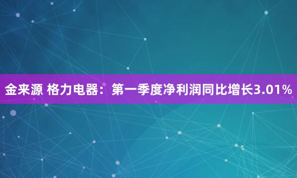 金来源 格力电器：第一季度净利润同比增长3.01%