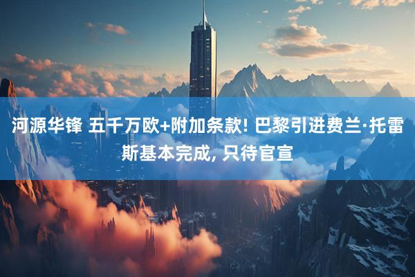 河源华锋 五千万欧+附加条款! 巴黎引进费兰·托雷斯基本完成, 只待官宣