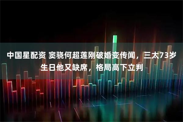 中国星配资 窦骁何超莲刚破婚变传闻,三太73岁生日他又缺席,格局高下立判